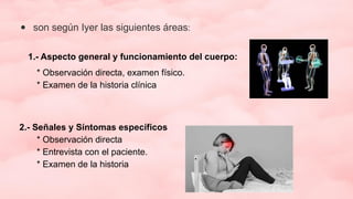 ● son según Iyer las siguientes áreas:
1.- Aspecto general y funcionamiento del cuerpo:
* Observación directa, examen físico.
* Examen de la historia clínica
2.- Señales y Síntomas específicos
* Observación directa
* Entrevista con el paciente.
* Examen de la historia
 