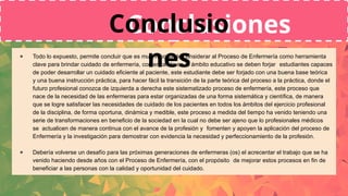 ● Todo lo expuesto, permite concluir que es muy importante considerar al Proceso de Enfermería como herramienta
clave para brindar cuidado de enfermería, comenzando en el ámbito educativo se deben forjar estudiantes capaces
de poder desarrollar un cuidado eficiente al paciente, este estudiante debe ser forjado con una buena base teórica
y una buena instrucción práctica, para hacer fácil la transición de la parte teórica del proceso a la práctica, donde el
futuro profesional conozca de izquierda a derecha este sistematizado proceso de enfermería, este proceso que
nace de la necesidad de las enfermeras para estar organizadas de una forma sistemática y científica, de manera
que se logre satisfacer las necesidades de cuidado de los pacientes en todos los ámbitos del ejercicio profesional
de la disciplina, de forma oportuna, dinámica y medible, este proceso a medida del tiempo ha venido teniendo una
serie de transformaciones en beneficio de la sociedad en la cual no debe ser ajeno que lo profesionales médicos
se actualicen de manera continua con el avance de la profesión y fomenten y apoyen la aplicación del proceso de
Enfermería y la investigación para demostrar con evidencia la necesidad y perfeccionamiento de la profesión.
● Debería volverse un desafío para las próximas generaciones de enfermeras (os) el acrecentar el trabajo que se ha
venido haciendo desde años con el Proceso de Enfermería, con el propósito de mejorar estos procesos en fin de
beneficiar a las personas con la calidad y oportunidad del cuidado.
Conclusiones
Conclusio
nes
 