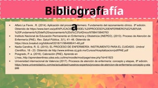 ● Alfaro Le Fevre , R. (2014). Aplicación del proceso enfermero. Fundamento del razonamiento clínico. 8ª edición.
Obtenido de https://www.berri.es/pdf/APLICACION%20DEL%20PROCESO%20ENFERMERO%E2%80%9A
%20Fundamento%20del%20razonamiento%20cl%C3%ADnico/9788415840763
● Instituto Nacional de Educación Permanente en Enfermería y Obstetricia (INEPEO). (2013). Proceso de Atención de
Enfermería (PAE). Rev. Salud Pública, 3(1), 41- 48. Obtenido de
https://docs.bvsalud.org/biblioref/2018/11/964686/41-48.pdf
● Nadia Carolina, R. G. (2010). EL PROCESO DE ENFERMERÍA: INSTRUMENTO PARA EL CUIDADO. Umbral
Cientifico, 18 - 23. Obtenido de http://www.enlinea.cij.gob.mx/Cursos/Hospitalizacion/pdf/PAE.pdf
● Posgrado, P. a. (2016). Caloración (PAE). Aprende en
Línea,.http://aprendeenlinea.udea.edu.co/lms/moodle/mod/page/view.php?id=61923
● Universidad internacional de Valencia (2017). Procesos de atención de enfermería: concepto y etapas, 8ª edición.
https://www.universidadviu.com/es/actualidad/nuestros-expertos/proceso-de-atencion-de-enfermeria-concepto-y-eta
pas
Bibliografía
Bibliografí
a
 