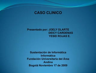 CASO CLINICO



Presentado por: JOELY OLARTE
                DEICY CARDENAS
                YESID ROJAS E.




  Sustentación de Informática
          Informática
Fundación Universitaria del Área
            Andina
 Bogotá Noviembre 17 de 2009
 