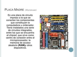 Placa Madre (Mainboard)	Es una placa de circuito impreso a la que se conectan los componentes que constituyen la computadora u ordenador. Tiene instalados una serie de circuitos integrados, entre los que se encuentra el chipset, que sirve como centro de conexión entre el microprocesador, la memoria de acceso aleatorio (RAM)y otros dispositivos.