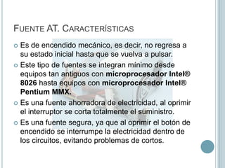 Fuente AT. CaracterísticasEs de encendido mecánico, es decir, no regresa a su estado inicial hasta que se vuelva a pulsar.Este tipo de fuentes se integran mínimo desde equipos tan antiguos con microprocesador Intel® 8026 hasta equipos con microprocesador Intel® Pentium MMX.Es una fuente ahorradora de electricidad, al oprimir el interruptor se corta totalmente el suministro.Es una fuente segura, ya que al oprimir el botón de encendido se interrumpe la electricidad dentro de los circuitos, evitando problemas de cortos.