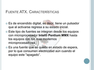 Fuente ATX. CaracterísticasEs de encendido digital, es decir, tiene un pulsador que al activarse regresa a su estado inicial.Este tipo de fuentes se integran desde los equipos con microprocesador Intel® Pentium MMX hasta los equipos con los mas modernos microprocesadores. Es una fuente que se queda en estado de espera, por lo que consumen electricidad aún cuando el equipo este "apagado”.