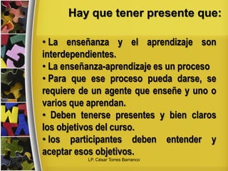 Hay que tener presente que:
• La enseñanza y el aprendizaje son
interdependientes.
• La enseñanza-aprendizaje es un proceso
• Para que ese proceso pueda darse, se
requiere de un agente que enseñe y uno o
varios que aprendan.
• Deben tenerse presentes y bien claros
los objetivos del curso.
• los participantes deben entender y
aceptar esos objetivos.
LP. César Torres Barranco
 