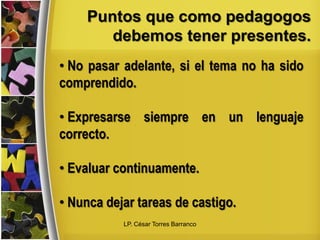 Puntos que como pedagogos
debemos tener presentes.
• No pasar adelante, si el tema no ha sido
comprendido.
• Expresarse siempre en un lenguaje
correcto.
• Evaluar continuamente.
• Nunca dejar tareas de castigo.
LP. César Torres Barranco
 