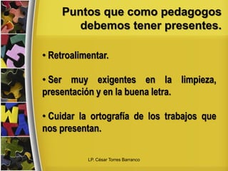 Puntos que como pedagogos
debemos tener presentes.
• Retroalimentar.
• Ser muy exigentes en la limpieza,
presentación y en la buena letra.
• Cuidar la ortografía de los trabajos que
nos presentan.
LP. César Torres Barranco
 