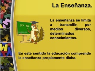 La Enseñanza.
La enseñanza se limita
a transmitir, por
medios diversos,
determinados
conocimientos.
En este sentido la educación comprende
la enseñanza propiamente dicha.
 
