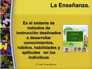 La Enseñanza.
Es el sistema de
métodos de
instrucción destinados
a desarrollar
conocimientos,
hábitos, habilidades y
aptitudes en los
individuos
LP. César Torres Barranco
 