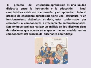 El   proceso      de    enseñanza-aprendizaje es una unidad
dialéctica entre la instrucción y la educación              igual
característica existe entre el enseñar y el aprender, todo el
proceso de enseñanza-aprendizaje tiene una estructura y un
funcionamiento sistémicos, es decir, está conformado por
elementos o componentes estrechamente interrelacionados.
Este enfoque conlleva realizar un análisis de los distintos tipos
de relaciones que operan en mayor o menor medida en los
componentes del proceso de enseñanza-aprendizaje
 