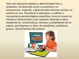 Todo acto educativo obedece a determinados fines y
propósitos de desarrollo social y económico y en
consecuencia responde a determinados intereses sociales, se
sustenta en una filosofía de la educación, se adhiere a
concepciones epistemológicas específicas, tiene en cuenta los
intereses institucionales y, por supuesto, depende en gran
medida de las características, intereses y posibilidades de los
sujetos participantes, es decir, de estudiantes, profesores,
grupo y demás factores del proceso
 
