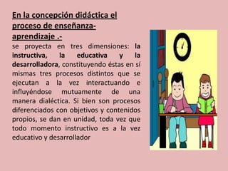 En la concepción didáctica el
proceso de enseñanza-
aprendizaje .-
se proyecta en tres dimensiones: la
instructiva,   la    educativa    y    la
desarrolladora, constituyendo éstas en sí
mismas tres procesos distintos que se
ejecutan a la vez interactuando e
influyéndose mutuamente de una
manera dialéctica. Si bien son procesos
diferenciados con objetivos y contenidos
propios, se dan en unidad, toda vez que
todo momento instructivo es a la vez
educativo y desarrollador
 