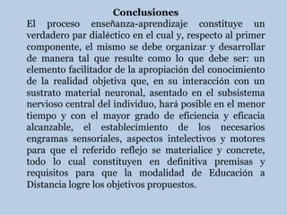 Conclusiones
El proceso enseñanza-aprendizaje constituye un
verdadero par dialéctico en el cual y, respecto al primer
componente, el mismo se debe organizar y desarrollar
de manera tal que resulte como lo que debe ser: un
elemento facilitador de la apropiación del conocimiento
de la realidad objetiva que, en su interacción con un
sustrato material neuronal, asentado en el subsistema
nervioso central del individuo, hará posible en el menor
tiempo y con el mayor grado de eficiencia y eficacia
alcanzable, el establecimiento de los necesarios
engramas sensoriales, aspectos intelectivos y motores
para que el referido reflejo se materialice y concrete,
todo lo cual constituyen en definitiva premisas y
requisitos para que la modalidad de Educación a
Distancia logre los objetivos propuestos.
 