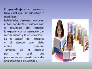 El aprendizaje es el proceso a
través del cual se adquieren o
modifican
habilidades, destrezas, conocimi
entos, conductas o valores com
o resultado del estudio,
la experiencia, la instrucción, el
razonamiento y la observación.
Es la acción de instruirse
y el tiempo que dicha
acción                   demora.
También,     es     el   proceso
por       el       cual       una
persona es entrenada para dar
una solución a situaciones.
 