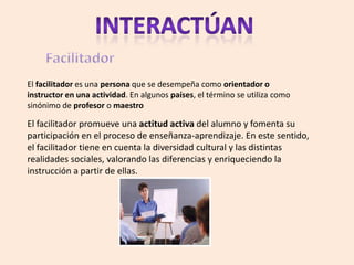 El facilitador es una persona que se desempeña como orientador o
instructor en una actividad. En algunos países, el término se utiliza como
sinónimo de profesor o maestro

El facilitador promueve una actitud activa del alumno y fomenta su
participación en el proceso de enseñanza-aprendizaje. En este sentido,
el facilitador tiene en cuenta la diversidad cultural y las distintas
realidades sociales, valorando las diferencias y enriqueciendo la
instrucción a partir de ellas.
 