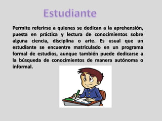 Permite referirse a quienes se dedican a la aprehensión,
puesta en práctica y lectura de conocimientos sobre
alguna ciencia, disciplina o arte. Es usual que un
estudiante se encuentre matriculado en un programa
formal de estudios, aunque también puede dedicarse a
la búsqueda de conocimientos de manera autónoma o
informal.
 