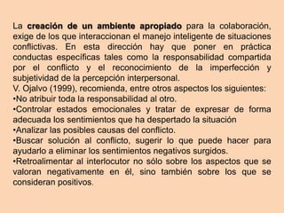 La creación de un ambiente apropiado para la colaboración,
exige de los que interaccionan el manejo inteligente de situaciones
conflictivas. En esta dirección hay que poner en práctica
conductas específicas tales como la responsabilidad compartida
por el conflicto y el reconocimiento de la imperfección y
subjetividad de la percepción interpersonal.
V. Ojalvo (1999), recomienda, entre otros aspectos los siguientes:
•No atribuir toda la responsabilidad al otro.
•Controlar estados emocionales y tratar de expresar de forma
adecuada los sentimientos que ha despertado la situación
•Analizar las posibles causas del conflicto.
•Buscar solución al conflicto, sugerir lo que puede hacer para
ayudarlo a eliminar los sentimientos negativos surgidos.
•Retroalimentar al interlocutor no sólo sobre los aspectos que se
valoran negativamente en él, sino también sobre los que se
consideran positivos.
 