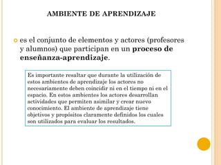 AMBIENTE DE APRENDIZAJE
 es el conjunto de elementos y actores (profesores
y alumnos) que participan en un proceso de
enseñanza-aprendizaje.
Es importante resaltar que durante la utilización de
estos ambientes de aprendizaje los actores no
necesariamente deben coincidir ni en el tiempo ni en el
espacio. En estos ambientes los actores desarrollan
actividades que permiten asimilar y crear nuevo
conocimiento. El ambiente de aprendizaje tiene
objetivos y propósitos claramente definidos los cuales
son utilizados para evaluar los resultados.
 