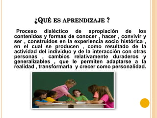 ¿QUÉ ES APRENDIZAJE ?
Proceso dialéctico de apropiación de los
contenidos y formas de conocer , hacer , convivir y
ser , construidos en la experiencia socio histórica ,
en el cual se producen , como resultado de la
actividad del individuo y de la interacción con otras
personas , cambios relativamente duraderos y
generalizables , que le permiten adaptarse a la
realidad , transformarla y crecer como personalidad.
 