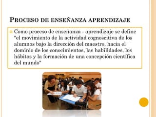 PROCESO DE ENSEÑANZA APRENDIZAJE
 Como proceso de enseñanza - aprendizaje se define
"el movimiento de la actividad cognoscitiva de los
alumnos bajo la dirección del maestro, hacia el
dominio de los conocimientos, las habilidades, los
hábitos y la formación de una concepción científica
del mundo"
 