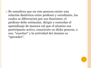  Se considera que en este proceso existe una
relación dialéctica entre profesor y estudiante, los
cuales se diferencian por sus funciones; el
profesor debe estimular, dirigir y controlar el
aprendizaje de manera tal que el alumno sea
participante activo, consciente en dicho proceso, o
sea, "enseñar" y la actividad del alumno es
"aprender".
 