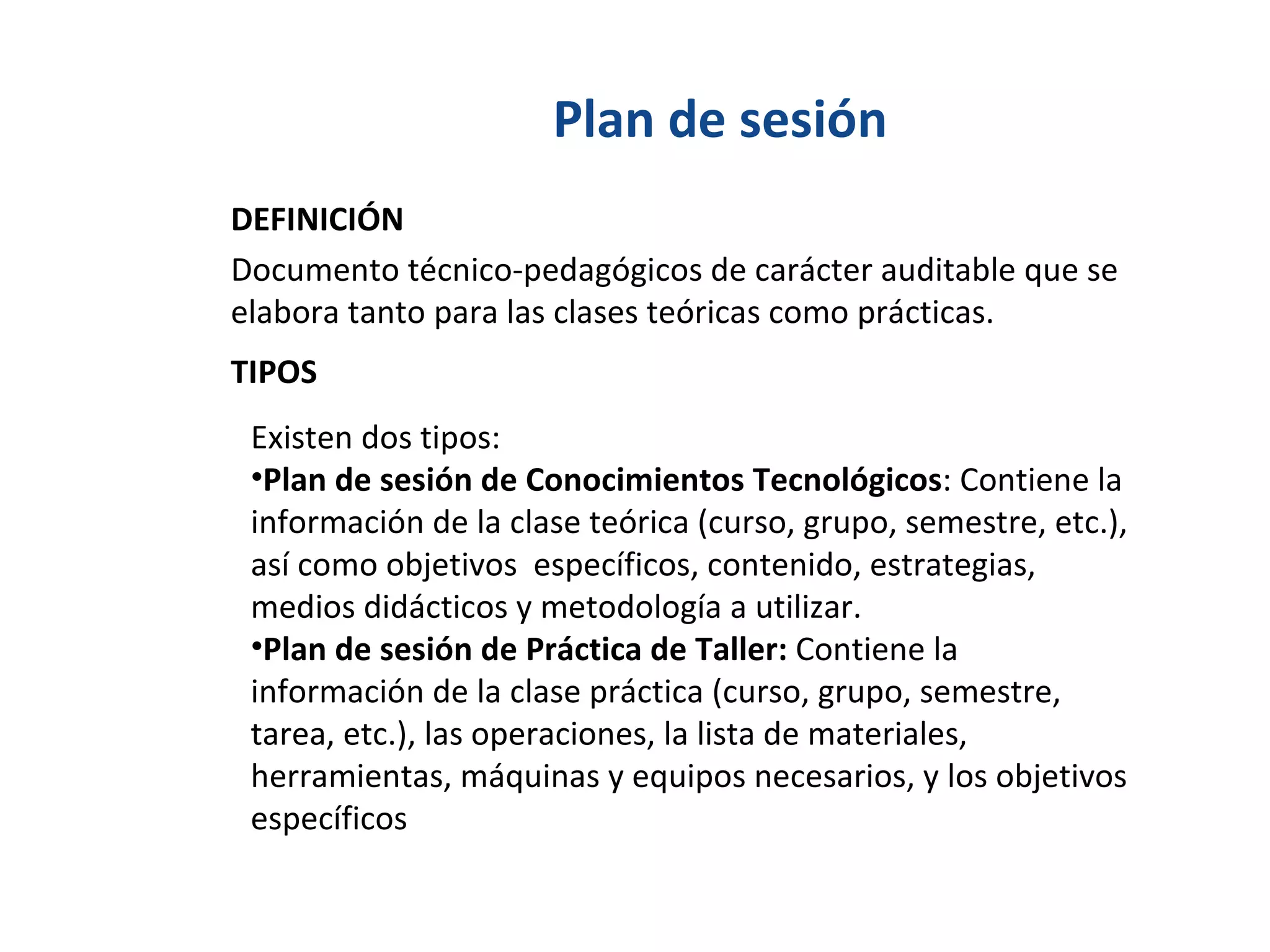 Plan de sesión Documento técnico-pedagógicos de carácter auditable que se elabora tanto para las clases teóricas como prácticas. DEFINICIÓN TIPOS Existen dos tipos: Plan de sesión de Conocimientos Tecnológicos : Contiene la información de la clase teórica (curso, grupo, semestre, etc.), así como objetivos  específicos, contenido, estrategias, medios didácticos y metodología a utilizar. Plan de sesión de Práctica de Taller:  Contiene la información de la clase práctica (curso, grupo, semestre, tarea, etc.), las operaciones, la lista de materiales, herramientas, máquinas y equipos necesarios, y los objetivos específicos 
