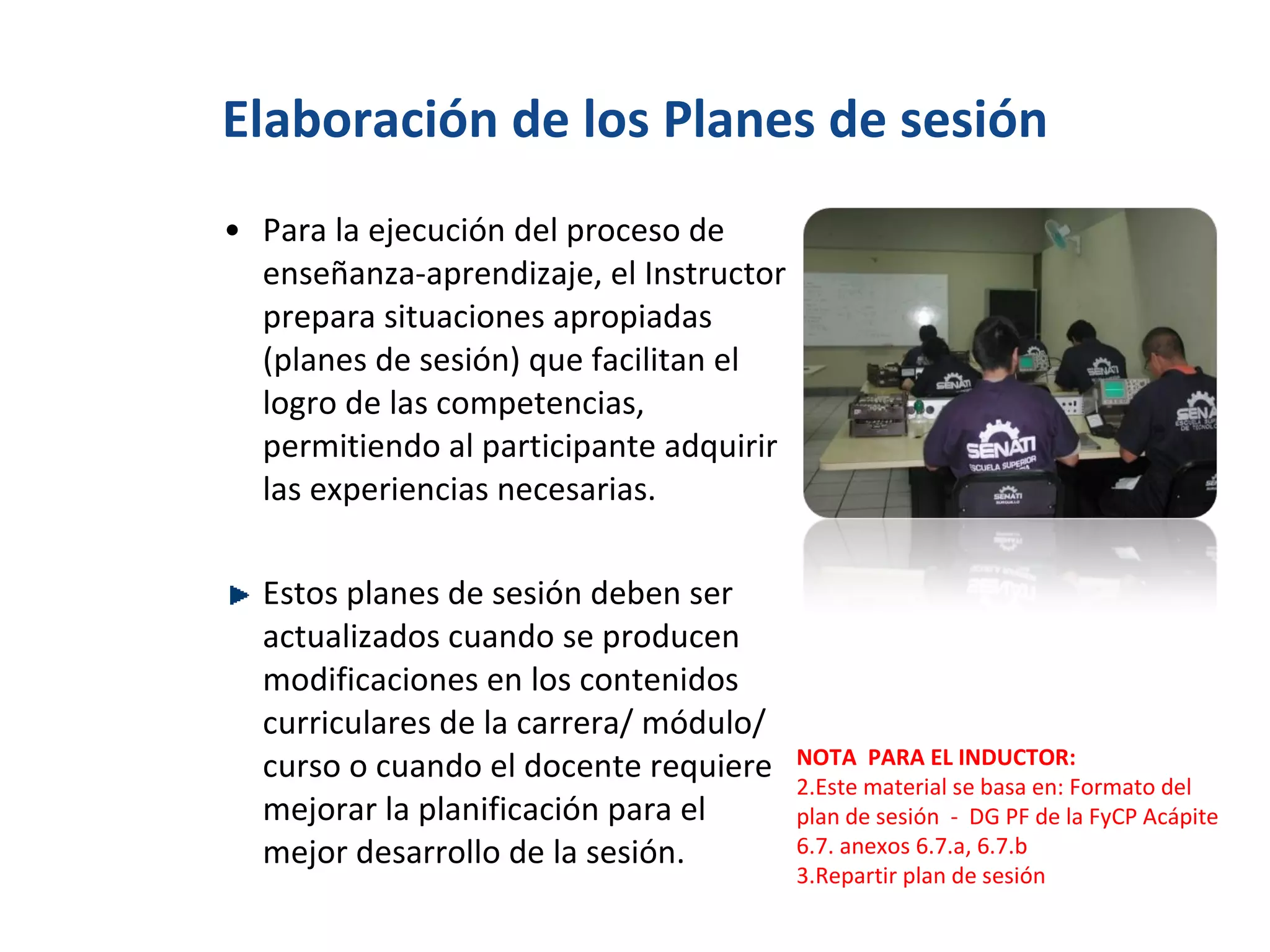 Elaboración de los Planes de sesión Para la ejecución del proceso de enseñanza-aprendizaje, el Instructor prepara situaciones apropiadas (planes de sesión) que facilitan el logro de las competencias, permitiendo al participante adquirir las experiencias necesarias. Estos planes de sesión deben ser actualizados cuando se producen modificaciones en los contenidos curriculares de la carrera/ módulo/ curso o cuando el docente requiere mejorar la planificación para el mejor desarrollo de la sesión. NOTA  PARA EL INDUCTOR: Este material se basa en: Formato del plan de sesión  -  DG PF de la FyCP Acápite 6.7. anexos 6.7.a, 6.7.b Repartir plan de sesión 