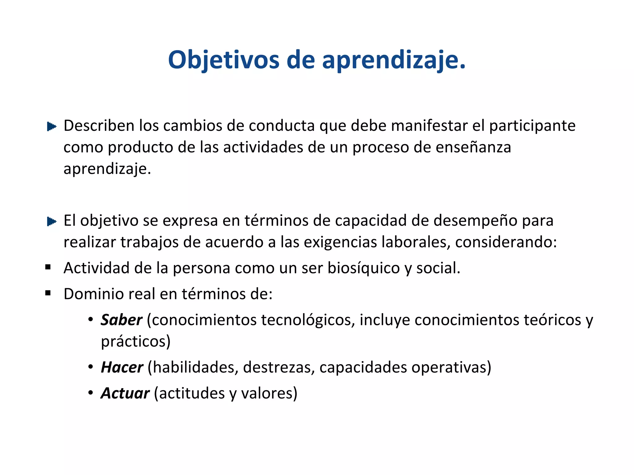 Objetivos de aprendizaje. D escriben los cambios de conducta que debe manifestar el participante como producto de las actividades de un proceso de enseñanza aprendizaje. El objetivo se expresa en términos de capacidad de desempeño para realizar trabajos de acuerdo a las exigencias laborales, considerando: Actividad de la persona como un ser biosíquico y social. Dominio real en términos de: Saber  (conocimientos tecnológicos, incluye conocimientos teóricos y prácticos) Hacer  (habilidades, destrezas, capacidades operativas) Actuar   (actitudes y valores) 