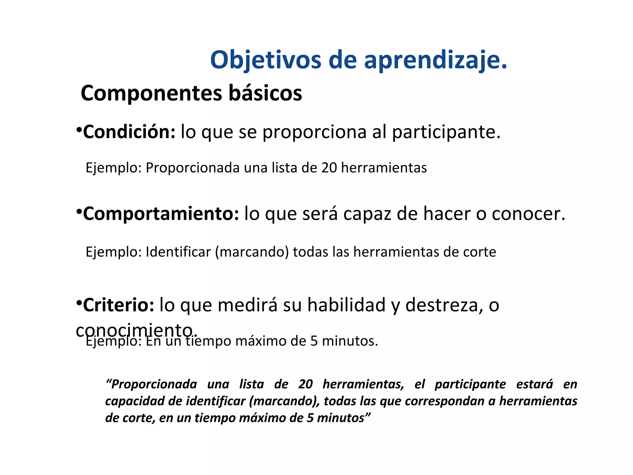 Objetivos de aprendizaje. Componentes básicos  Condición:  lo que se proporciona al participante. Comportamiento:  lo que será capaz de hacer o conocer. Criterio:  lo que medirá su habilidad y destreza, o conocimiento. Ejemplo: Proporcionada una lista de 20 herramientas Ejemplo: Identificar (marcando) todas las herramientas de corte Ejemplo: En un tiempo máximo de 5 minutos. “ Proporcionada una lista de 20 herramientas, el participante estará en capacidad de identificar (marcando), todas las que correspondan a herramientas de corte, en un tiempo máximo de 5 minutos” 