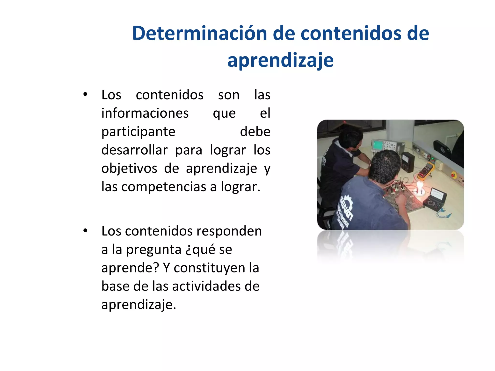 Determinación de contenidos de aprendizaje Los contenidos son las informaciones que el participante debe desarrollar para lograr los objetivos de aprendizaje y las competencias a lograr. Los contenidos responden a la pregunta ¿qué se aprende? Y constituyen la base de las actividades de aprendizaje. 