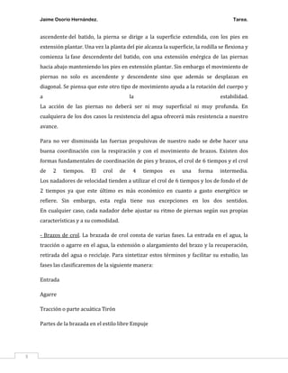 Jaime Osorio Hernández.

Tarea.

ascendente del batido, la pierna se dirige a la superficie extendida, con los pies en
extensión plantar. Una vez la planta del pie alcanza la superficie, la rodilla se flexiona y
comienza la fase descendente del batido, con una extensión enérgica de las piernas
hacia abajo manteniendo los pies en extensión plantar. Sin embargo el movimiento de
piernas no solo es ascendente y descendente sino que además se desplazan en
diagonal. Se piensa que este otro tipo de movimiento ayuda a la rotación del cuerpo y
a

la

estabilidad.

La acción de las piernas no deberá ser ni muy superficial ni muy profunda. En
cualquiera de los dos casos la resistencia del agua ofrecerá más resistencia a nuestro
avance.
Para no ver disminuida las fuerzas propulsivas de nuestro nado se debe hacer una
buena coordinación con la respiración y con el movimiento de brazos. Existen dos
formas fundamentales de coordinación de pies y brazos, el crol de 6 tiempos y el crol
de

2

tiempos.

El

crol

de

4

tiempos

es

una

forma

intermedia.

Los nadadores de velocidad tienden a utilizar el crol de 6 tiempos y los de fondo el de
2 tiempos ya que este último es más económico en cuanto a gasto energético se
refiere. Sin embargo, esta regla tiene sus excepciones en los dos sentidos.
En cualquier caso, cada nadador debe ajustar su ritmo de piernas según sus propias
características y a su comodidad.
- Brazos de crol. La brazada de crol consta de varias fases. La entrada en el agua, la
tracción o agarre en el agua, la extensión o alargamiento del brazo y la recuperación,
retirada del agua o reciclaje. Para sintetizar estos términos y facilitar su estudio, las
fases las clasificaremos de la siguiente manera:
Entrada
Agarre
Tracción o parte acuática Tirón
Partes de la brazada en el estilo libre Empuje

3

 