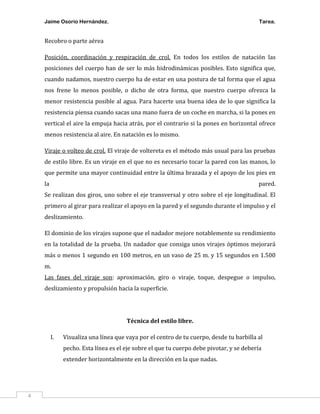 Jaime Osorio Hernández.

Tarea.

Recobro o parte aérea
Posición, coordinación y respiración de crol. En todos los estilos de natación las
posiciones del cuerpo han de ser lo más hidrodinámicas posibles. Esto significa que,
cuando nadamos, nuestro cuerpo ha de estar en una postura de tal forma que el agua
nos frene lo menos posible, o dicho de otra forma, que nuestro cuerpo ofrezca la
menor resistencia posible al agua. Para hacerte una buena idea de lo que significa la
resistencia piensa cuando sacas una mano fuera de un coche en marcha, si la pones en
vertical el aire la empuja hacia atrás, por el contrario si la pones en horizontal ofrece
menos resistencia al aire. En natación es lo mismo.
Viraje o volteo de crol. El viraje de voltereta es el método más usual para las pruebas
de estilo libre. Es un viraje en el que no es necesario tocar la pared con las manos, lo
que permite una mayor continuidad entre la última brazada y el apoyo de los pies en
la

pared.

Se realizan dos giros, uno sobre el eje transversal y otro sobre el eje longitudinal. El
primero al girar para realizar el apoyo en la pared y el segundo durante el impulso y el
deslizamiento.
El dominio de los virajes supone que el nadador mejore notablemente su rendimiento
en la totalidad de la prueba. Un nadador que consiga unos virajes óptimos mejorará
más o menos 1 segundo en 100 metros, en un vaso de 25 m. y 15 segundos en 1.500
m.
Las fases del viraje son: aproximación, giro o viraje, toque, despegue o impulso,
deslizamiento y propulsión hacia la superficie.

Técnica del estilo libre.
I.

Visualiza una línea que vaya por el centro de tu cuerpo, desde tu barbilla al
pecho. Esta línea es el eje sobre el que tu cuerpo debe pivotar, y se debería
extender horizontalmente en la dirección en la que nadas.

4

 
