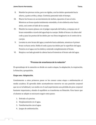 Jaime Osorio Hernández.

II.

Tarea.

Mantén las piernas rectas, pero no rígidas, con los dedos apuntando hacia
afuera, y patea arriba y abajo. Continúa pateando todo el tiempo.

III.

Mueve los brazos en un movimiento de molino, opuestos el uno al otro.
Mientras un brazo queda totalmente extendido, el otro debería estar hacia
atrás, casi contra el lado de tu cuerpo.

IV.

Mantén las manos planas con el pulgar separado del índice, y empuja con el
brazo extendido a través del agua bajo tu cuerpo. Dobla el brazo a la altura del
codo y pasa las puntas de los dedos por esa línea imaginario en el centro de tu
cuerpo.

V.

Levanta tu otro brazo del agua y muévelo hacia adelante, mientras el primer
brazo va hacia atrás. Dobla el codo y pasa tus dedos por la superficie del agua.
Penetra en el agua con los dedos y extiende completamente el brazo.

VI.

Respira a un lado girando la cabeza hacia él mientras el brazo sale del agua.

“Proceso de enseñanza de la natación”
El aprendizaje de la natación se divide en cuatro etapas, la adaptación, la respiración,
la flotación y propulsión.
Etapa uno: Adaptación.
Comúnmente a estos primeros pasos se les conoce como etapa o ambientación al
medio acuático. El aprendiz debe acostumbrarse moverse en una posición corporal
que no es la habitual y un medio en el cual experimenta una pérdida de peso corporal
bastante importante y donde el equilibrio se transforma en flotación. Para hacer que
el alumno se adapte es necesario seguir estos pasos:
1. Entrada a la piscina.
2. Desplazamiento en el agua.
3. Familiarización con el agua.
4. Juegos de ambientación.

5

 