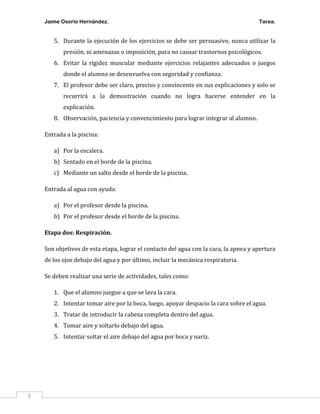 Jaime Osorio Hernández.

Tarea.

5. Durante la ejecución de los ejercicios se debe ser persuasivo, nunca utilizar la
presión, ni amenazas o imposición, para no causar trastornos psicológicos.
6. Evitar la rigidez muscular mediante ejercicios relajantes adecuados o juegos
donde el alumno se desenvuelva con seguridad y confianza.
7. El profesor debe ser claro, preciso y convincente en sus explicaciones y solo se
recurrirá a la demostración cuando no logra hacerse entender en la
explicación.
8. Observación, paciencia y convencimiento para lograr integrar al alumno.
Entrada a la piscina:
a) Por la escalera.
b) Sentado en el borde de la piscina.
c) Mediante un salto desde el borde de la piscina.
Entrada al agua con ayuda:
a) Por el profesor desde la piscina.
b) Por el profesor desde el borde de la piscina.
Etapa dos: Respiración.
Son objetivos de esta etapa, lograr el contacto del agua con la cara, la apnea y apertura
de los ojos debajo del agua y por último, incluir la mecánica respiratoria.
Se deben realizar una serie de actividades, tales como:
1. Que el alumno juegue a que se lava la cara.
2. Intentar tomar aire por la boca, luego, apoyar despacio la cara sobre el agua.
3. Tratar de introducir la cabeza completa dentro del agua.
4. Tomar aire y soltarlo debajo del agua.
5. Intentar soltar el aire debajo del agua por boca y nariz.

6

 