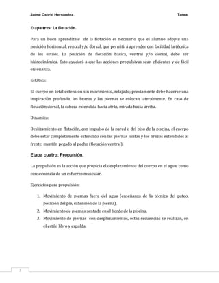 Jaime Osorio Hernández.

Tarea.

Etapa tres: La flotación.
Para un buen aprendizaje de la flotación es necesario que el alumno adopte una
posición horizontal, ventral y/o dorsal, que permitirá aprender con facilidad la técnica
de los estilos. La posición de flotación básica, ventral y/o dorsal, debe ser
hidrodinámica. Esto ayudará a que las acciones propulsivas sean eficientes y de fácil
enseñanza.
Estática:
El cuerpo en total extensión sin movimiento, relajado; previamente debe hacerse una
inspiración profunda, los brazos y las piernas se colocan lateralmente. En caso de
flotación dorsal, la cabeza extendida hacia atrás, mirada hacia arriba.
Dinámica:
Deslizamiento en flotación, con impulso de la pared o del piso de la piscina, el cuerpo
debe estar completamente extendido con las piernas juntas y los brazos extendidos al
frente, mentón pegado al pecho (flotación ventral).
Etapa cuatro: Propulsión.
La propulsión es la acción que propicia el desplazamiento del cuerpo en el agua, como
consecuencia de un esfuerzo muscular.
Ejercicios para propulsión:
1. Movimiento de piernas fuera del agua (enseñanza de la técnica del pateo,
posición del pie, extensión de la pierna).
2. Movimiento de piernas sentado en el borde de la piscina.
3. Movimiento de piernas con desplazamientos, estas secuencias se realizan, en
el estilo libro y espalda.

7

 