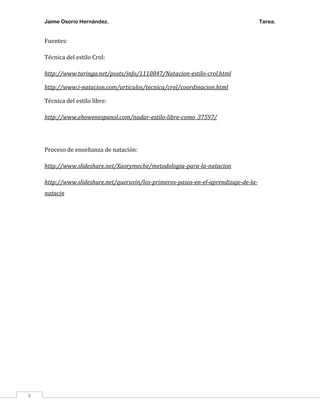 Jaime Osorio Hernández.

Fuentes:
Técnica del estilo Crol:
http://www.taringa.net/posts/info/1110847/Natacion-estilo-crol.html
http://www.i-natacion.com/articulos/tecnica/crol/coordinacion.html
Técnica del estilo libre:
http://www.ehowenespanol.com/nadar-estilo-libre-como_37597/

Proceso de enseñanza de natación:
http://www.slideshare.net/Xaorymeche/metodologia-para-la-natacion
http://www.slideshare.net/queruvin/los-primeros-pasos-en-el-aprendizaje-de-lanatacin

8

Tarea.

 