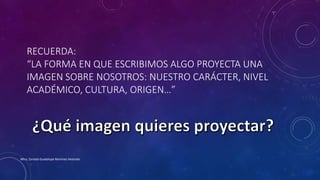 RECUERDA:
“LA FORMA EN QUE ESCRIBIMOS ALGO PROYECTA UNA
IMAGEN SOBRE NOSOTROS: NUESTRO CARÁCTER, NIVEL
ACADÉMICO, CULTURA, ORIGEN…”
Mtra. Zoraida Guadalupe Martínez Alvarado
 