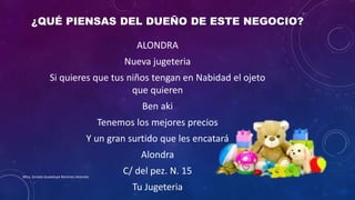 ¿QUÉ PIENSAS DEL DUEÑO DE ESTE NEGOCIO?
ALONDRA
Nueva jugeteria
Si quieres que tus niños tengan en Nabidad el ojeto
que quieren
Ben aki
Tenemos los mejores precios
Y un gran surtido que les encatará
Alondra
C/ del pez. N. 15
Tu Jugeteria
Mtra. Zoraida Guadalupe Martínez Alvarado
 