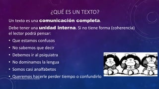 ¿QUÉ ES UN TEXTO?
Un texto es una comunicación completa.
Debe tener una unidad interna. Si no tiene forma (coherencia)
el lector podrá pensar:
• Que estamos confusos
• No sabemos que decir
• Debemos ir al psiquiatra
• No dominamos la lengua
• Somos casi analfabetos
• Queremos hacerle perder tiempo o confundirloMtra. Zoraida Guadalupe Martínez Alvarado
 