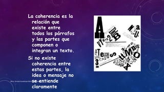 La coherencia es la
relación que
existe entre
todos los párrafos
y las partes que
componen o
integran un texto.
Si no existe
coherencia entre
estas partes, la
idea o mensaje no
se entiende
claramente
Mtra. Zoraida Guadalupe Martínez Alvarado
 