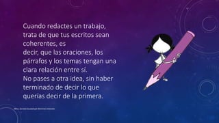 Cuando redactes un trabajo,
trata de que tus escritos sean
coherentes, es
decir, que las oraciones, los
párrafos y los temas tengan una
clara relación entre sí.
No pases a otra idea, sin haber
terminado de decir lo que
querías decir de la primera.
Mtra. Zoraida Guadalupe Martínez Alvarado
 