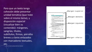 Para que un texto tenga
cohesión debe presentar
unidad temática (que trate
sobre el mismo tema), y
disposición espacial
(visualizar bien su
contenido): márgenes,
sangrías, títulos,
subtítulos, firmas, párrafos
breves y claros enlazados
con marcadores textuales,
etc.
Mtra. Zoraida Guadalupe Martínez Alvarado
 