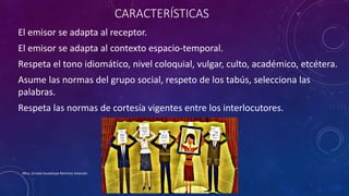 CARACTERÍSTICAS
El emisor se adapta al receptor.
El emisor se adapta al contexto espacio-temporal.
Respeta el tono idiomático, nivel coloquial, vulgar, culto, académico, etcétera.
Asume las normas del grupo social, respeto de los tabús, selecciona las
palabras.
Respeta las normas de cortesía vigentes entre los interlocutores.
Mtra. Zoraida Guadalupe Martínez Alvarado
 