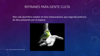 REFRANES PARA GENTE CULTA
Mas vale plumífero volador en fosa metacarpiana, que segunda potencia
de diez pululando por el espacio.
Mtra. Zoraida Guadalupe Martínez Alvarado
 