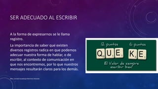 SER ADECUADO AL ESCRIBIR
A la forma de expresarnos se le llama
registro.
La importancia de saber que existen
diversos registros radica en que podemos
adecuar nuestra forma de hablar, o de
escribir, al contexto de comunicación en
que nos encontremos, por lo que nuestros
mensajes resultarán claros para los demás.
Mtra. Zoraida Guadalupe Martínez Alvarado
 