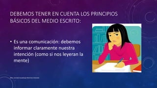 DEBEMOS TENER EN CUENTA LOS PRINCIPIOS
BÁSICOS DEL MEDIO ESCRITO:
• Es una comunicación: debemos
informar claramente nuestra
intención (como si nos leyeran la
mente)
Mtra. Zoraida Guadalupe Martínez Alvarado
 