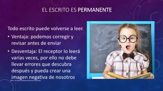 EL ESCRITO ES PERMANENTE
Todo escrito puede volverse a leer.
• Ventaja: podemos corregir y
revisar antes de enviar
• Desventaja: El receptor lo leerá
varias veces, por ello no debe
llevar errores que descubra
después y pueda crear una
imagen negativa de nosotrosMtra. Zoraida Guadalupe Martínez Alvarado
 
