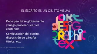 EL ESCRITO ES UN OBJETO VISUAL
Debe percibirse globalmente
y luego procesar (leer) el
contenido
Configuración del escrito,
disposición de párrafos,
títulos, etc.
Mtra. Zoraida Guadalupe Martínez Alvarado
 