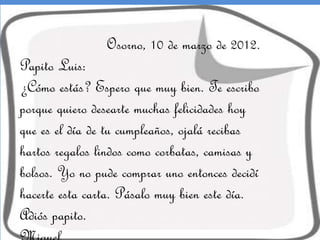 Osorno, 10 de marzo de 2012.

Papito Luis:
¿Cómo estás? Espero que muy bien. Te escribo
porque quiero desearte muchas felicidades hoy
que es el día de tu cumpleaños, ojalá recibas
hartos regalos lindos como corbatas, camisas y
bolsos. Yo no pude comprar uno entonces decidí
hacerte esta carta. Pásalo muy bien este día.
Adiós papito.

 