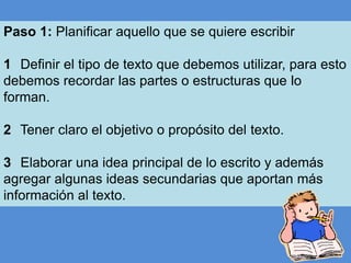 Paso 1: Planificar aquello que se quiere escribir
1 Definir el tipo de texto que debemos utilizar, para esto
debemos recordar las partes o estructuras que lo
forman.
2 Tener claro el objetivo o propósito del texto.
3 Elaborar una idea principal de lo escrito y además
agregar algunas ideas secundarias que aportan más
información al texto.

 