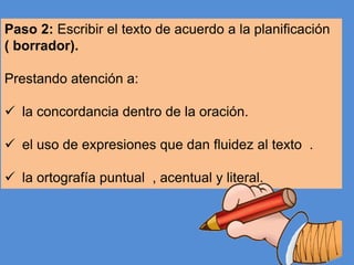 Paso 2: Escribir el texto de acuerdo a la planificación
( borrador).
Prestando atención a:

 la concordancia dentro de la oración.
 el uso de expresiones que dan fluidez al texto .
 la ortografía puntual , acentual y literal.

 